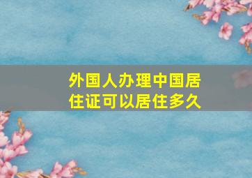 外国人办理中国居住证可以居住多久