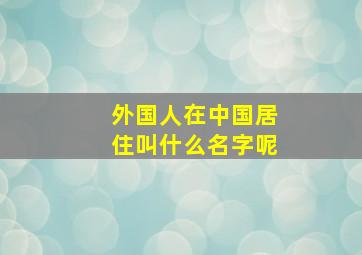 外国人在中国居住叫什么名字呢