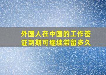 外国人在中国的工作签证到期可继续滞留多久