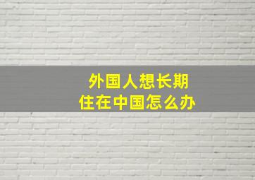 外国人想长期住在中国怎么办