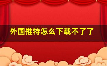 外国推特怎么下载不了了