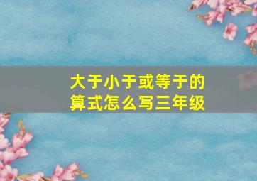 大于小于或等于的算式怎么写三年级