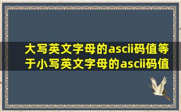 大写英文字母的ascii码值等于小写英文字母的ascii码值