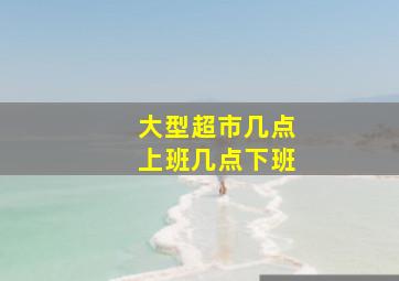 大型超市几点上班几点下班