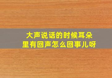 大声说话的时候耳朵里有回声怎么回事儿呀