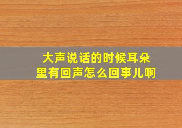 大声说话的时候耳朵里有回声怎么回事儿啊