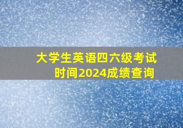 大学生英语四六级考试时间2024成绩查询