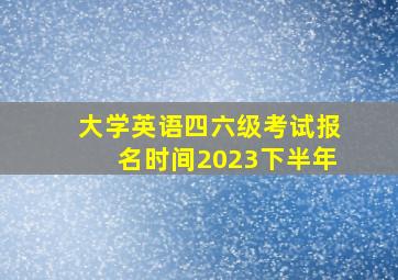 大学英语四六级考试报名时间2023下半年