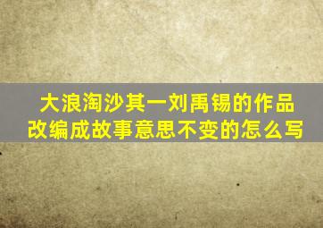 大浪淘沙其一刘禹锡的作品改编成故事意思不变的怎么写