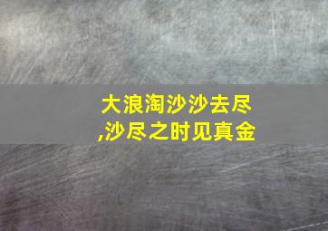 大浪淘沙沙去尽,沙尽之时见真金