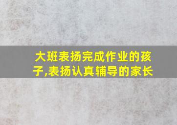 大班表扬完成作业的孩子,表扬认真辅导的家长