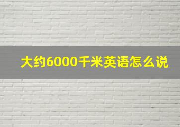 大约6000千米英语怎么说