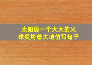 太阳像一个大大的火球炙烤着大地仿写句子