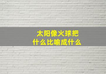 太阳像火球把什么比喻成什么