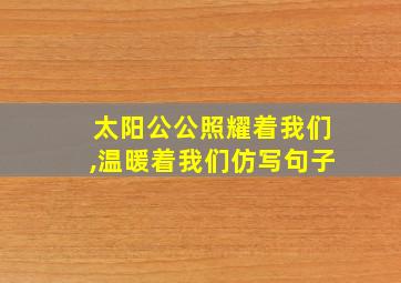 太阳公公照耀着我们,温暖着我们仿写句子