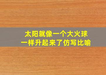 太阳就像一个大火球一样升起来了仿写比喻