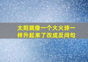 太阳就像一个大火球一样升起来了改成反问句