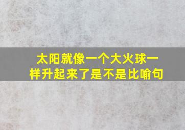 太阳就像一个大火球一样升起来了是不是比喻句