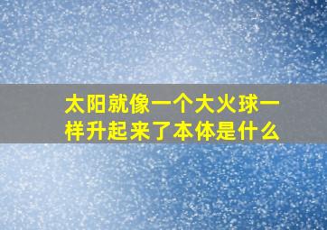 太阳就像一个大火球一样升起来了本体是什么