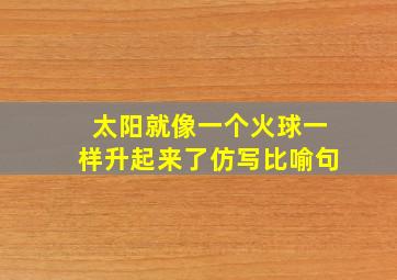 太阳就像一个火球一样升起来了仿写比喻句