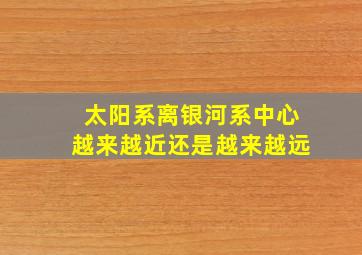 太阳系离银河系中心越来越近还是越来越远