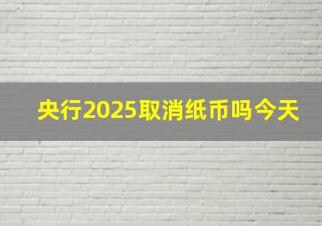 央行2025取消纸币吗今天