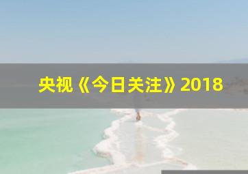 央视《今日关注》2018