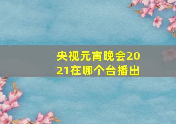 央视元宵晚会2021在哪个台播出