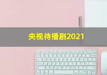 央视待播剧2021