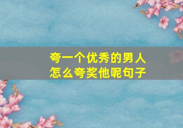 夸一个优秀的男人怎么夸奖他呢句子