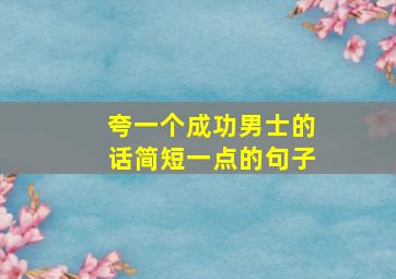 夸一个成功男士的话简短一点的句子