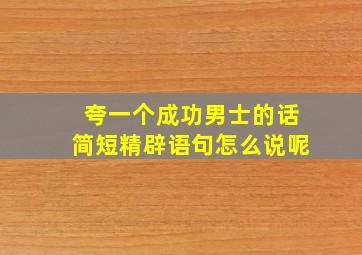 夸一个成功男士的话简短精辟语句怎么说呢