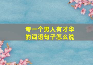 夸一个男人有才华的词语句子怎么说