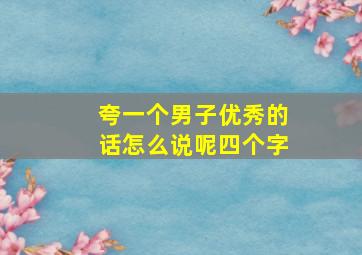 夸一个男子优秀的话怎么说呢四个字