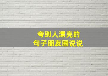 夸别人漂亮的句子朋友圈说说