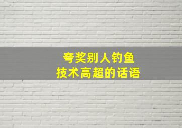 夸奖别人钓鱼技术高超的话语