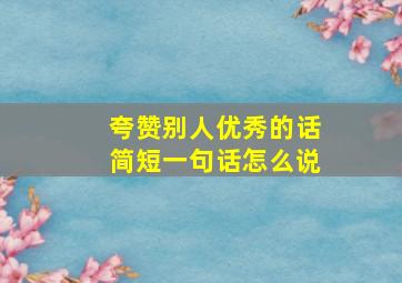 夸赞别人优秀的话简短一句话怎么说