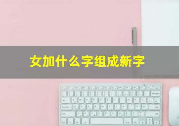 女加什么字组成新字