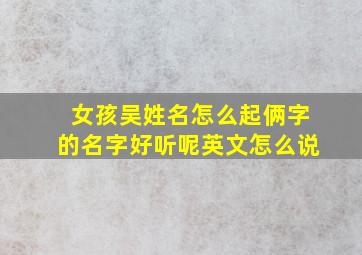 女孩吴姓名怎么起俩字的名字好听呢英文怎么说