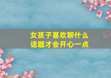 女孩子喜欢聊什么话题才会开心一点