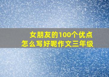 女朋友的100个优点怎么写好呢作文三年级