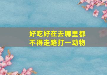 好吃好在去哪里都不得走路打一动物