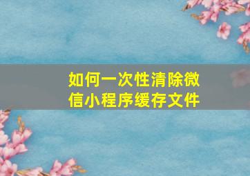 如何一次性清除微信小程序缓存文件