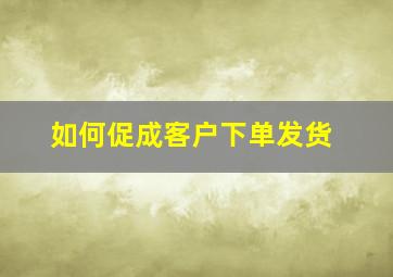 如何促成客户下单发货