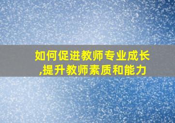 如何促进教师专业成长,提升教师素质和能力