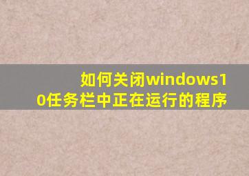 如何关闭windows10任务栏中正在运行的程序