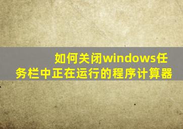 如何关闭windows任务栏中正在运行的程序计算器