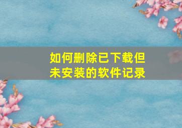 如何删除已下载但未安装的软件记录