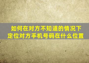 如何在对方不知道的情况下定位对方手机号码在什么位置