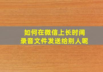 如何在微信上长时间录音文件发送给别人呢